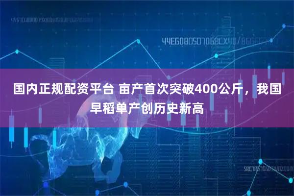 国内正规配资平台 亩产首次突破400公斤，我国早稻单产创历史新高