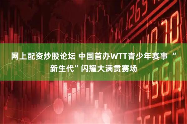 网上配资炒股论坛 中国首办WTT青少年赛事 “新生代”闪耀大满贯赛场
