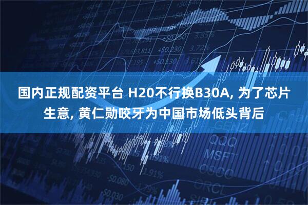 国内正规配资平台 H20不行换B30A, 为了芯片生意, 黄仁勋咬牙为中国市场低头背后