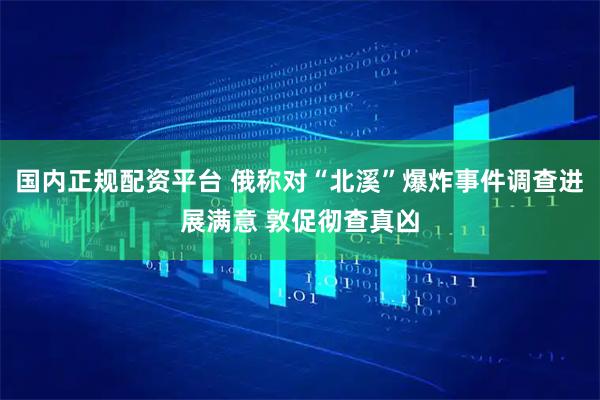 国内正规配资平台 俄称对“北溪”爆炸事件调查进展满意 敦促彻查真凶