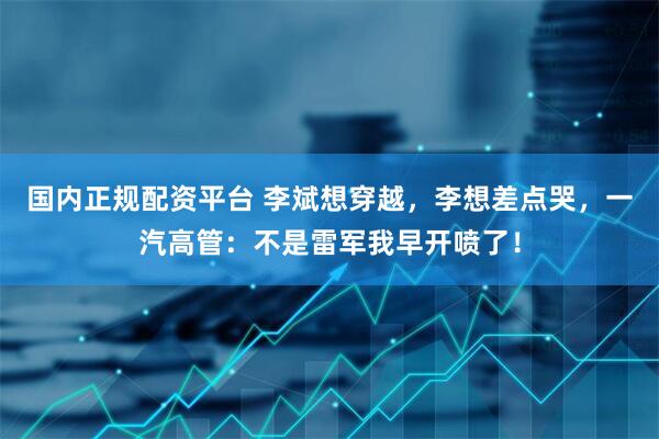 国内正规配资平台 李斌想穿越，李想差点哭，一汽高管：不是雷军我早开喷了！