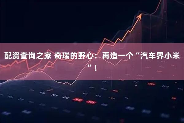 配资查询之家 奇瑞的野心：再造一个“汽车界小米”！