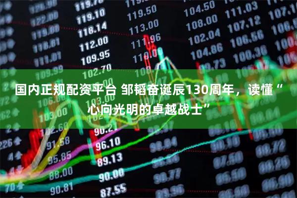 国内正规配资平台 邹韬奋诞辰130周年，读懂“心向光明的卓越战士”