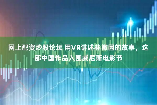 网上配资炒股论坛 用VR讲述林徽因的故事，这部中国作品入围威尼斯电影节