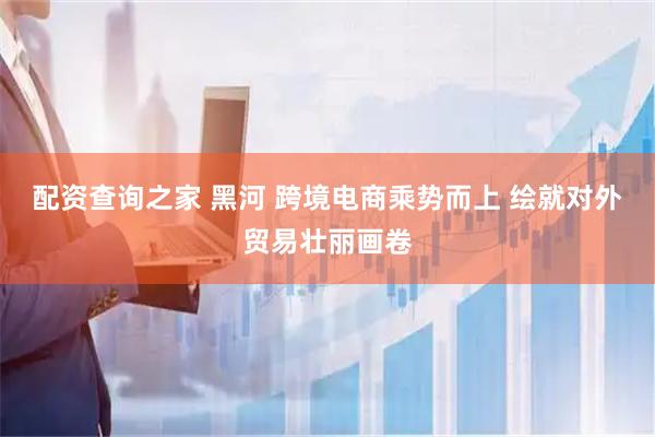 配资查询之家 黑河 跨境电商乘势而上 绘就对外贸易壮丽画卷