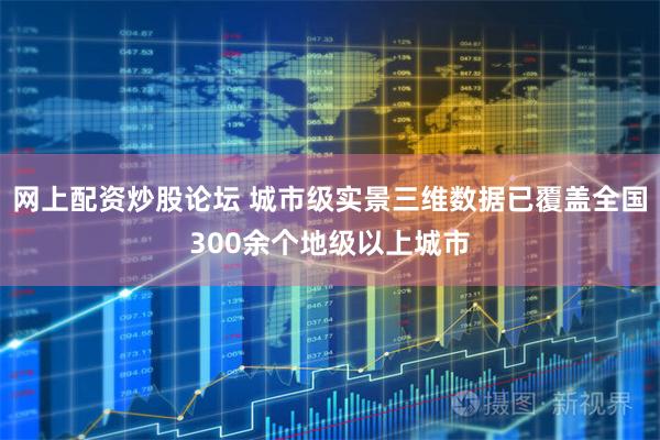 网上配资炒股论坛 城市级实景三维数据已覆盖全国300余个地级以上城市
