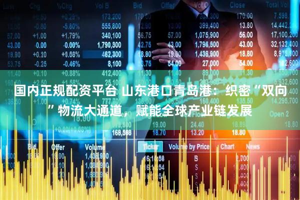 国内正规配资平台 山东港口青岛港：织密“双向”物流大通道，赋能全球产业链发展