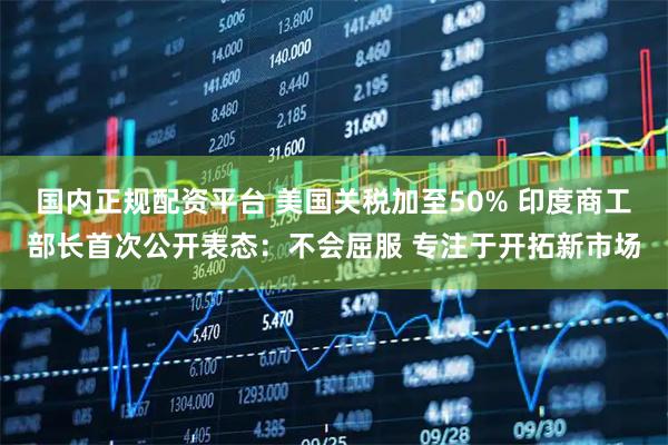 国内正规配资平台 美国关税加至50% 印度商工部长首次公开表态：不会屈服 专注于开拓新市场