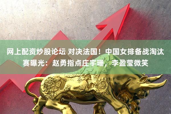 网上配资炒股论坛 对决法国！中国女排备战淘汰赛曝光：赵勇指点庄宇珊，李盈莹微笑