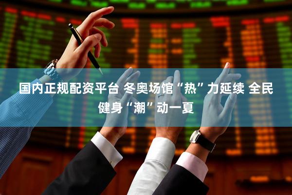 国内正规配资平台 冬奥场馆“热”力延续 全民健身“潮”动一夏