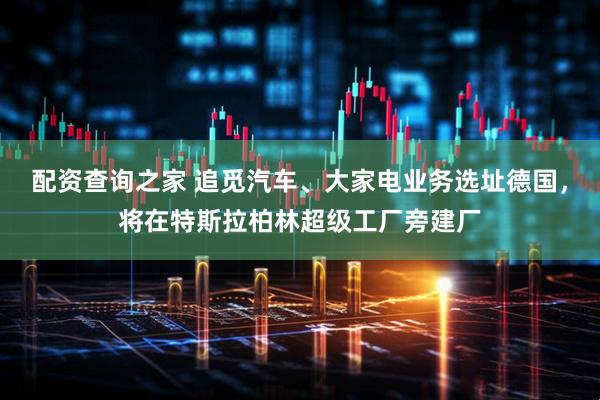 配资查询之家 追觅汽车、大家电业务选址德国，将在特斯拉柏林超级工厂旁建厂