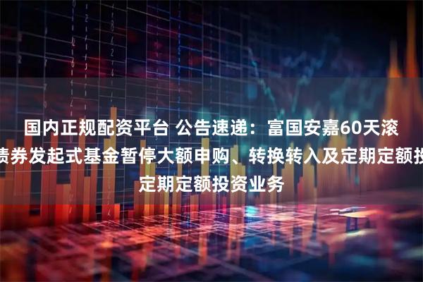 国内正规配资平台 公告速递：富国安嘉60天滚动持有债券发起式基金暂停大额申购、转换转入及定期定额投资业务