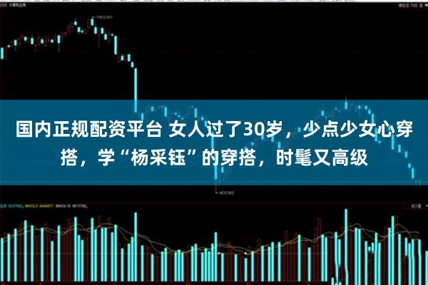 国内正规配资平台 女人过了30岁，少点少女心穿搭，学“杨采钰”的穿搭，时髦又高级