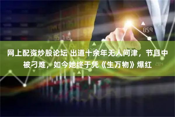 网上配资炒股论坛 出道十余年无人问津，节目中被刁难，如今她终于凭《生万物》爆红