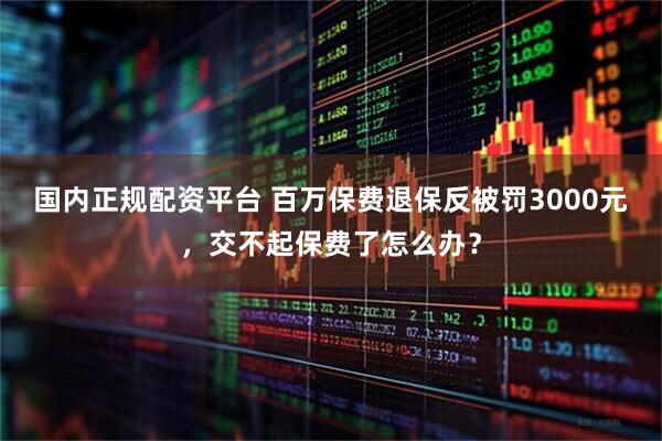 国内正规配资平台 百万保费退保反被罚3000元，交不起保费了怎么办？