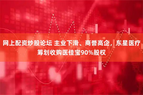 网上配资炒股论坛 主业下滑、商誉高企，东星医疗筹划收购医佳宝90%股权
