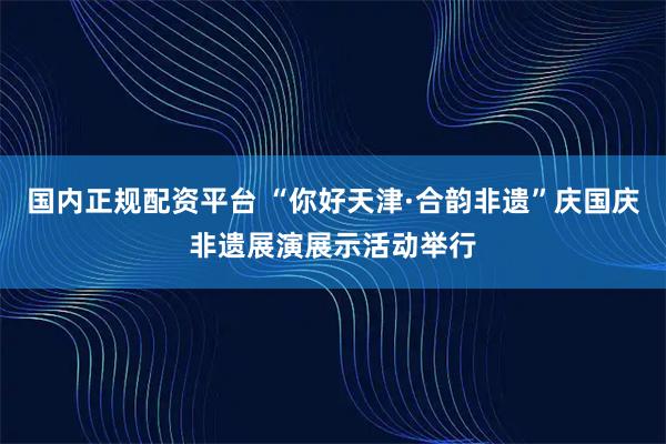 国内正规配资平台 “你好天津·合韵非遗”庆国庆非遗展演展示活动举行