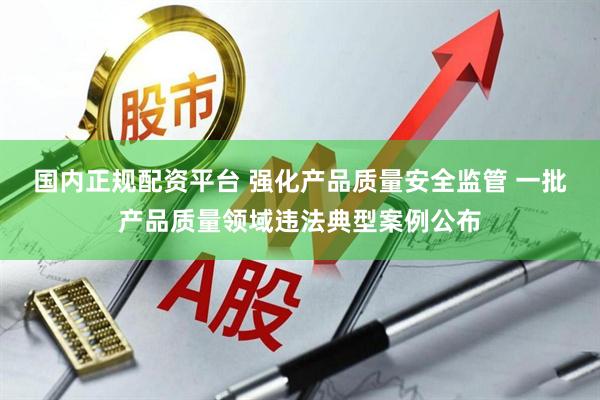 国内正规配资平台 强化产品质量安全监管 一批产品质量领域违法典型案例公布