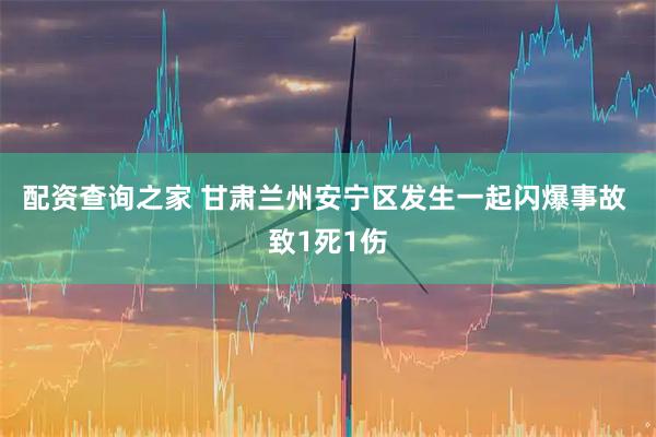 配资查询之家 甘肃兰州安宁区发生一起闪爆事故 致1死1伤