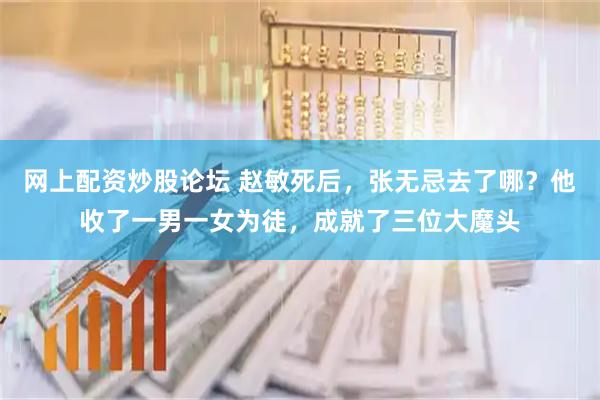 网上配资炒股论坛 赵敏死后，张无忌去了哪？他收了一男一女为徒，成就了三位大魔头