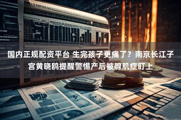 国内正规配资平台 生完孩子更痛了？南京长江子宫黄晓鸥提醒警惕产后被腺肌症盯上