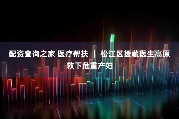 配资查询之家 医疗帮扶 ｜ 松江区援藏医生高原救下危重产妇