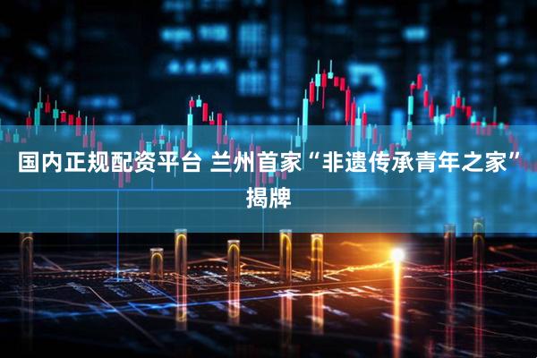 国内正规配资平台 兰州首家“非遗传承青年之家”揭牌
