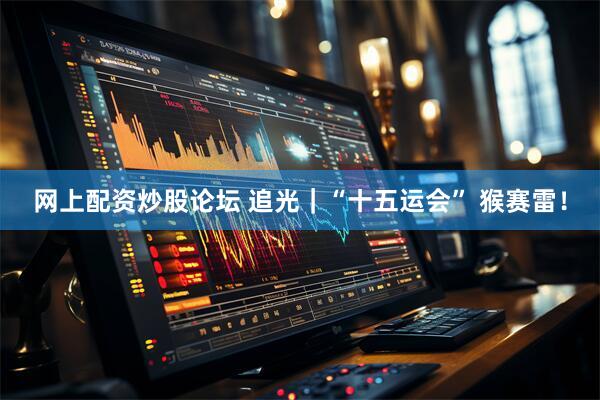 网上配资炒股论坛 追光｜“十五运会” 猴赛雷！