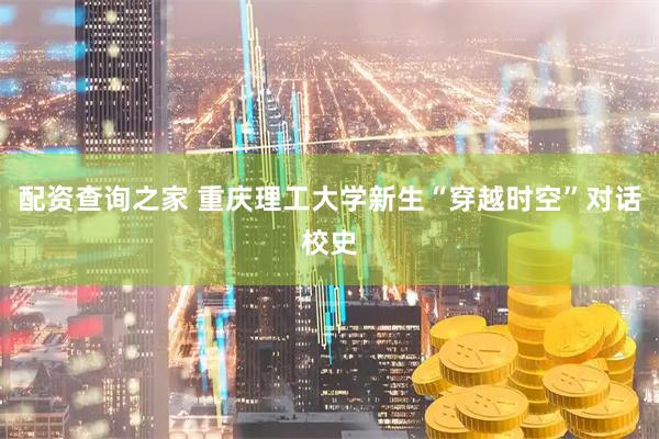 配资查询之家 重庆理工大学新生“穿越时空”对话校史