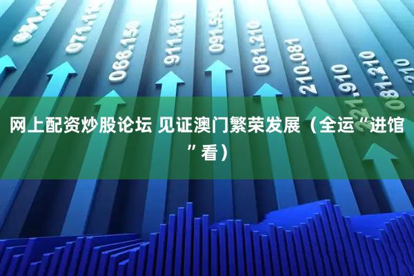网上配资炒股论坛 见证澳门繁荣发展（全运“进馆”看）
