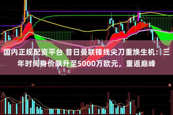 国内正规配资平台 昔日曼联锋线尖刀重焕生机：三年时间身价飙升至5000万欧元，重返巅峰