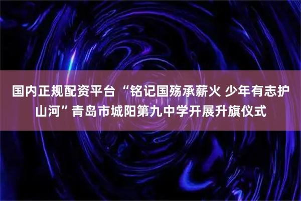 国内正规配资平台 “铭记国殇承薪火 少年有志护山河”青岛市城阳第九中学开展升旗仪式