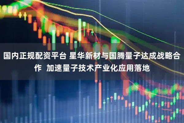 国内正规配资平台 星华新材与国腾量子达成战略合作  加速量子技术产业化应用落地