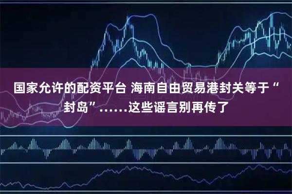 国家允许的配资平台 海南自由贸易港封关等于“封岛”……这些谣言别再传了
