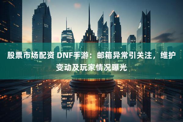 股票市场配资 DNF手游：邮箱异常引关注，维护变动及玩家情况曝光