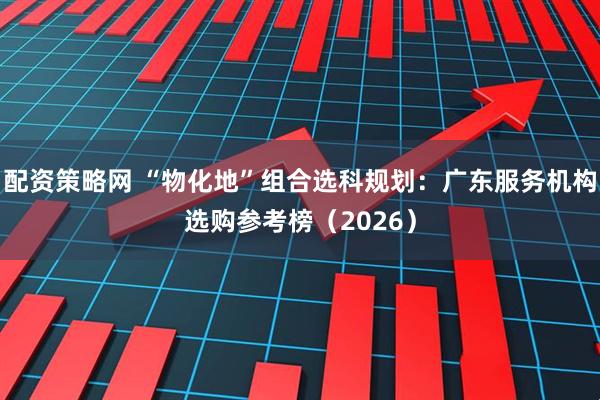 配资策略网 “物化地”组合选科规划：广东服务机构选购参考榜（2026）