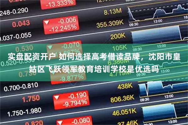 实盘配资开户 如何选择高考借读品牌，沈阳市皇姑区飞跃领军教育培训学校是优选吗
