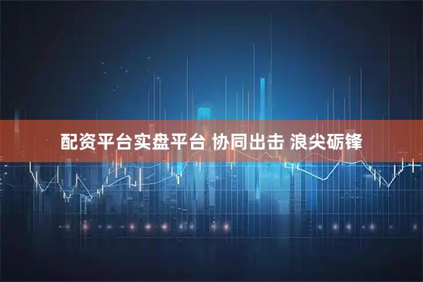 配资平台实盘平台 协同出击 浪尖砺锋