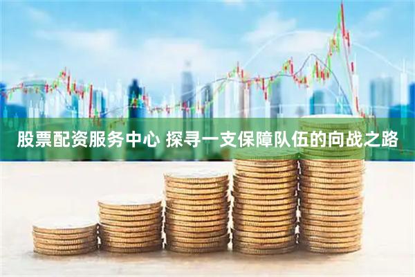 股票配资服务中心 探寻一支保障队伍的向战之路