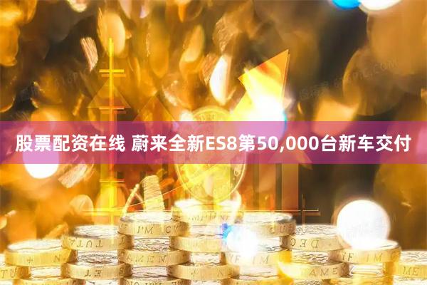 股票配资在线 蔚来全新ES8第50,000台新车交付