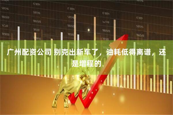 广州配资公司 别克出新车了，油耗低得离谱，还是增程的