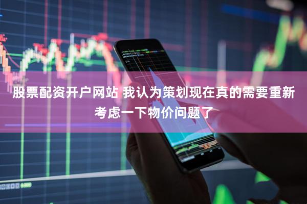 股票配资开户网站 我认为策划现在真的需要重新考虑一下物价问题了