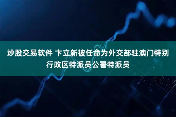 炒股交易软件 卞立新被任命为外交部驻澳门特别行政区特派员公署特派员