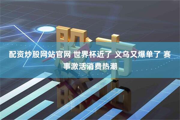 配资炒股网站官网 世界杯近了 义乌又爆单了 赛事激活消费热潮