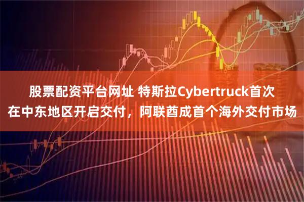 股票配资平台网址 特斯拉Cybertruck首次在中东地区开启交付，阿联酋成首个海外交付市场