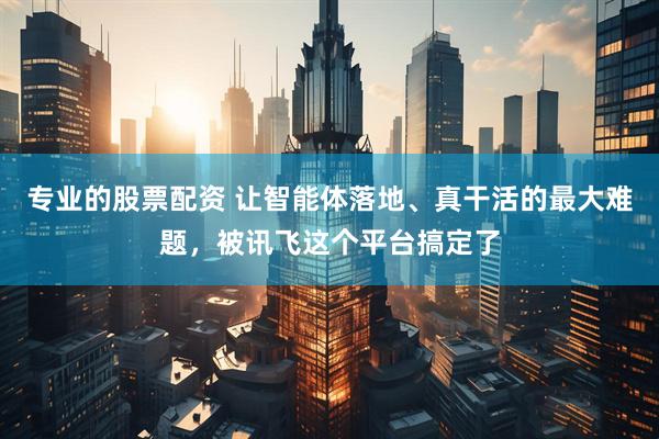 专业的股票配资 让智能体落地、真干活的最大难题，被讯飞这个平台搞定了