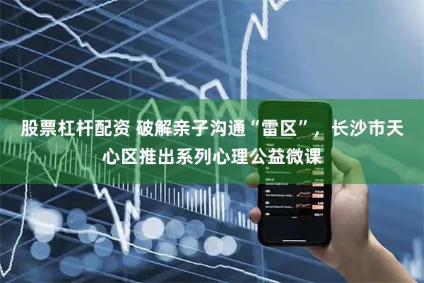 股票杠杆配资 破解亲子沟通“雷区”，长沙市天心区推出系列心理公益微课