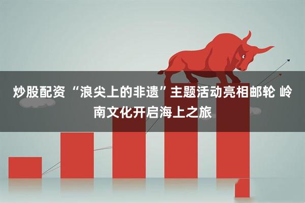 炒股配资 “浪尖上的非遗”主题活动亮相邮轮 岭南文化开启海上之旅