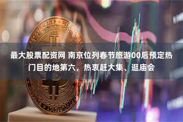 最大股票配资网 南京位列春节旅游00后预定热门目的地第六，热衷赶大集、逛庙会
