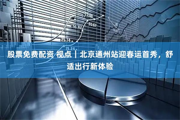 股票免费配资 视点｜北京通州站迎春运首秀，舒适出行新体验